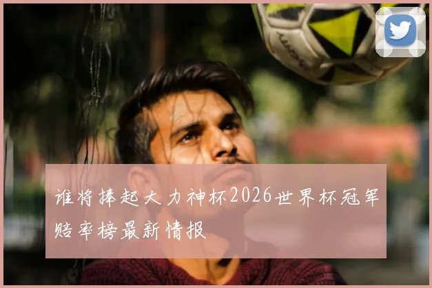 谁将捧起大力神杯2026世界杯冠军赔率榜最新情报