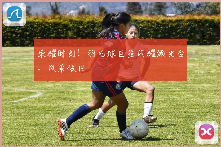 荣耀时刻！羽毛球巨星闪耀颁奖台，风采依旧