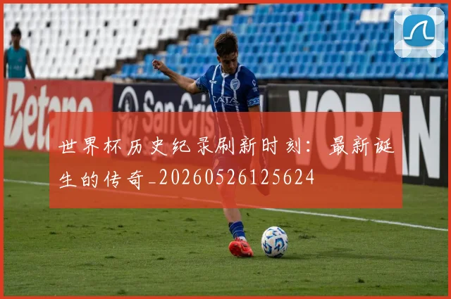 世界杯历史纪录刷新时刻：最新诞生的传奇_20260526125624