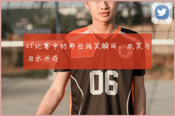 cf比赛中的那些搞笑瞬间，欢笑与泪水并存