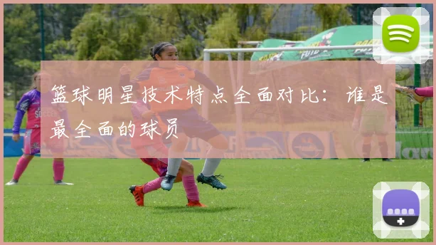 篮球明星技术特点全面对比：谁是最全面的球员