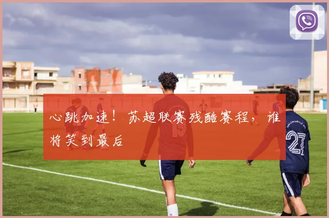 心跳加速!苏超联赛残酷赛程,谁将笑到最后