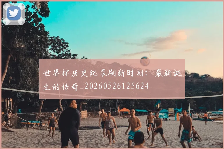 世界杯历史纪录刷新时刻：最新诞生的传奇_20260526125624