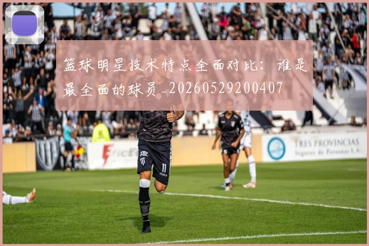 篮球明星技术特点全面对比：谁是最全面的球员_20260529200407