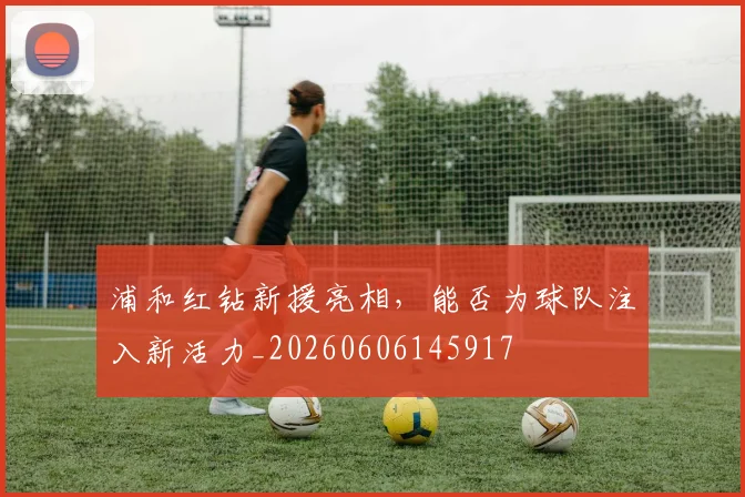 浦和红钻新援亮相，能否为球队注入新活力_20260606145917