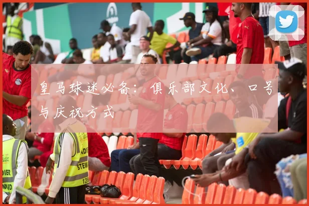 皇马球迷必备：俱乐部文化、口号与庆祝方式