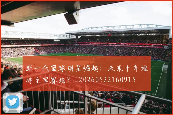 新一代篮球明星崛起：未来十年谁将主宰赛场？_20260522160915